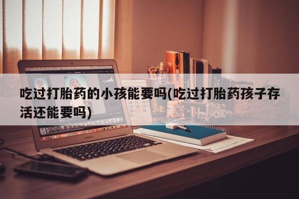 推荐个卖流产药的微信吃过打胎药的小孩能要吗(吃过打胎药孩子存活还能要吗)