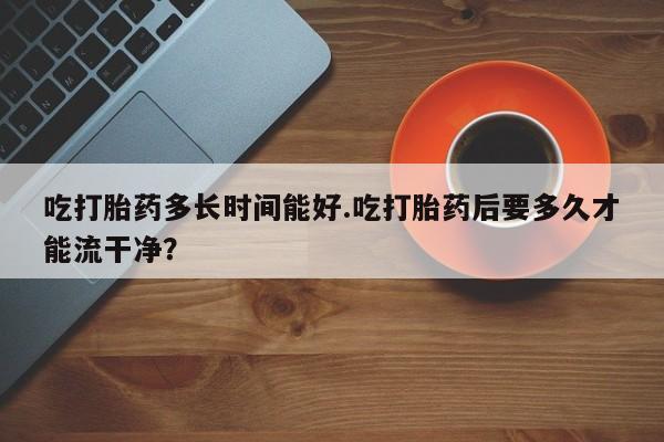 推荐个卖流产药的微信吃打胎药多长时间能好.吃打胎药后要多久才能流干净？