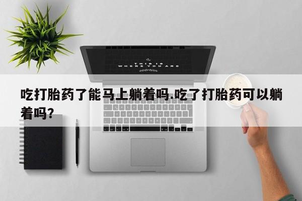 推荐个卖流产药的微信吃打胎药了能马上躺着吗.吃了打胎药可以躺着吗？