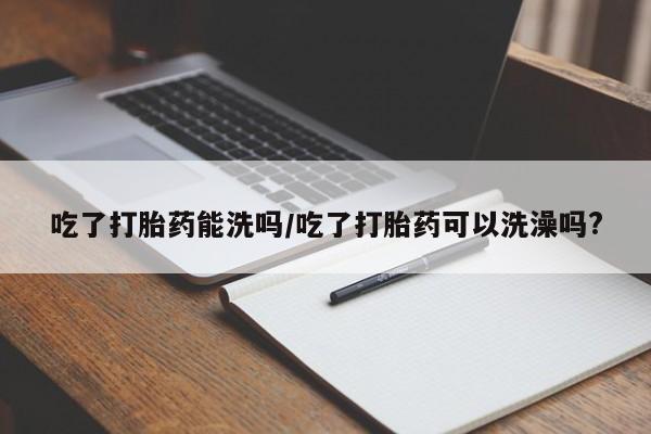 推荐个卖流产药的微信吃了打胎药能洗吗/吃了打胎药可以洗澡吗?