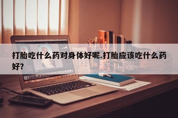 推荐个卖流产药的微信打胎吃什么药对身体好呢.打胎应该吃什么药好？