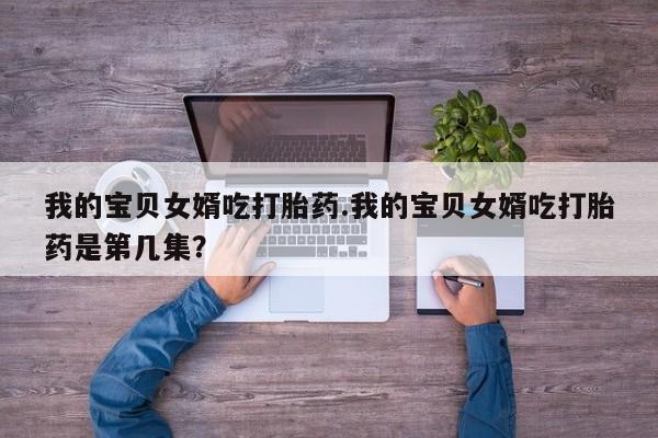 推荐个卖流产药的微信我的宝贝女婿吃打胎药.我的宝贝女婿吃打胎药是第几集？