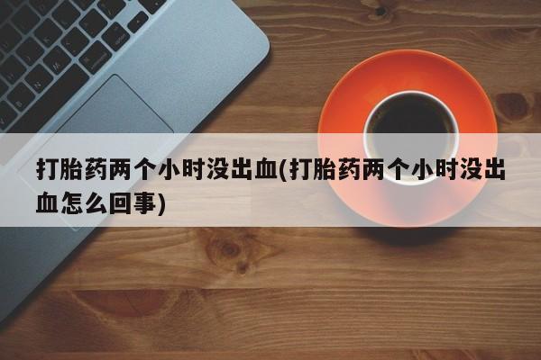 推荐个卖流产药的微信打胎药两个小时没出血(打胎药两个小时没出血怎么回事)