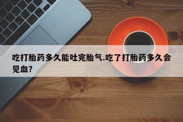 推荐个卖流产药的微信吃打胎药多久能吐完胎气.吃了打胎药多久会见血?