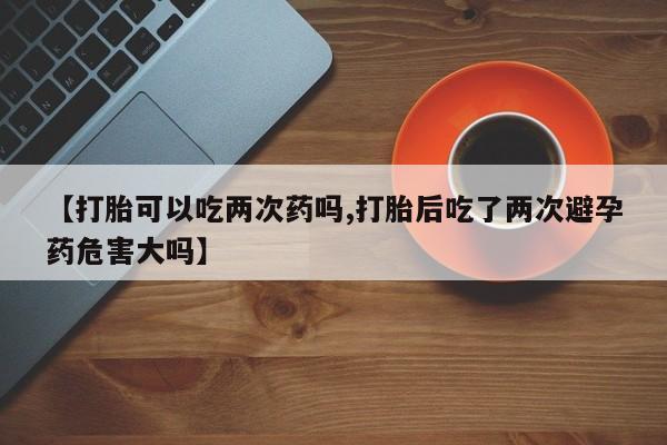 推荐个卖流产药的微信【打胎可以吃两次药吗,打胎后吃了两次避孕药危害大吗】