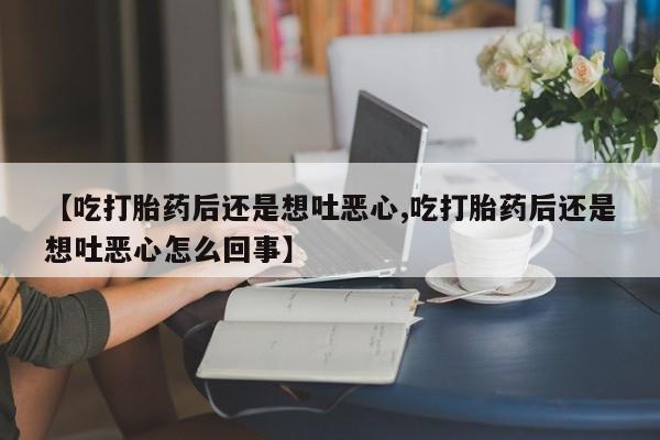 推荐个卖流产药的微信【吃打胎药后还是想吐恶心,吃打胎药后还是想吐恶心怎么回事】