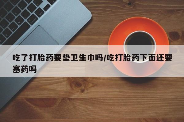 推荐个卖流产药的微信吃了打胎药要垫卫生巾吗/吃打胎药下面还要塞药吗