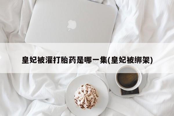 推荐个卖流产药的微信皇妃被灌打胎药是哪一集(皇妃被绑架)