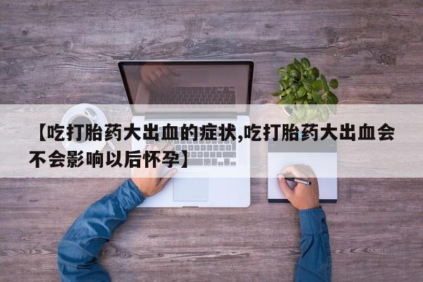 推荐个卖流产药的微信【吃打胎药大出血的症状,吃打胎药大出血会不会影响以后怀孕】