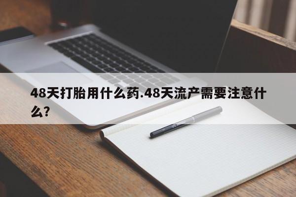 推荐个卖流产药的微信48天打胎用什么药.48天流产需要注意什么?