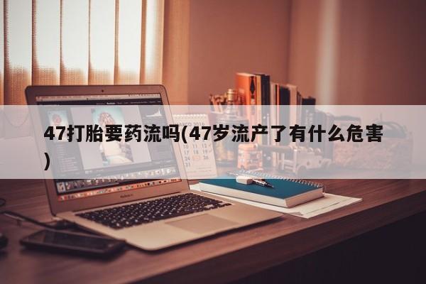 推荐个卖流产药的微信47打胎要药流吗(47岁流产了有什么危害)