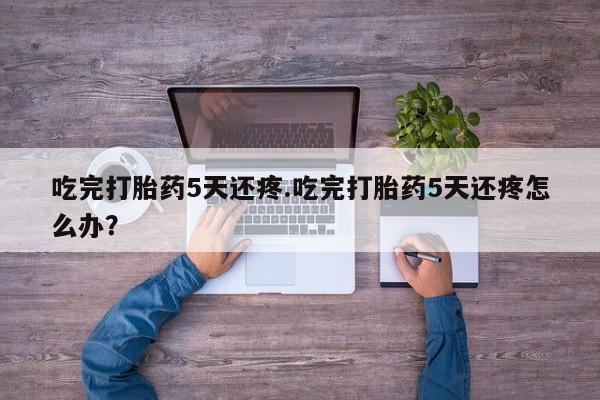 推荐个卖流产药的微信吃完打胎药5天还疼.吃完打胎药5天还疼怎么办？
