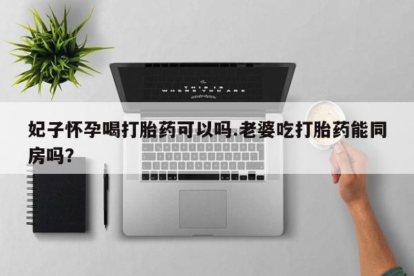 推荐个卖流产药的微信妃子怀孕喝打胎药可以吗.老婆吃打胎药能同房吗？