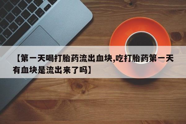 推荐个卖流产药的微信【第一天喝打胎药流出血块,吃打胎药第一天有血块是流出来了吗】
