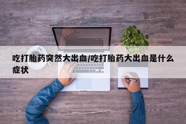 推荐个卖流产药的微信吃打胎药突然大出血/吃打胎药大出血是什么症状