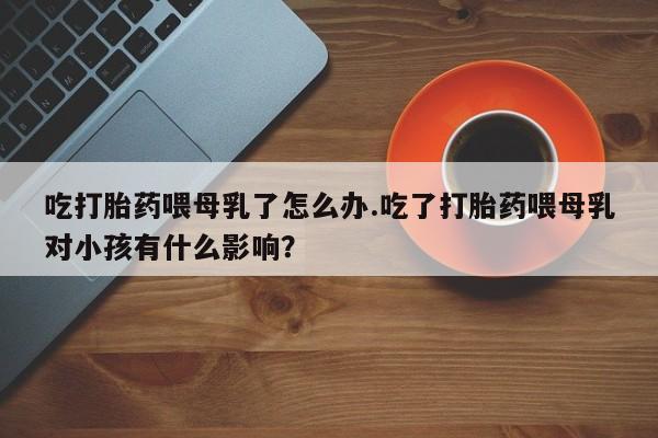 推荐个卖流产药的微信吃打胎药喂母乳了怎么办.吃了打胎药喂母乳对小孩有什么影响？