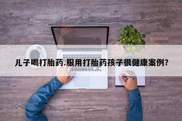 推荐个卖流产药的微信儿子喝打胎药.服用打胎药孩子很健康案例？