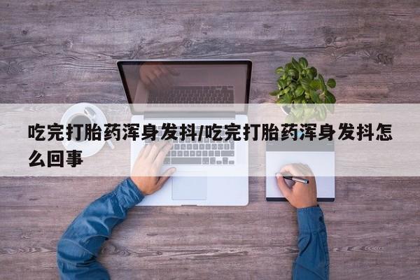 推荐个卖流产药的微信吃完打胎药浑身发抖/吃完打胎药浑身发抖怎么回事