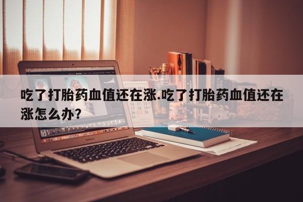 推荐个卖流产药的微信吃了打胎药血值还在涨.吃了打胎药血值还在涨怎么办？