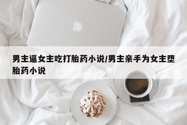 推荐个卖流产药的微信男主逼女主吃打胎药小说/男主亲手为女主堕胎药小说