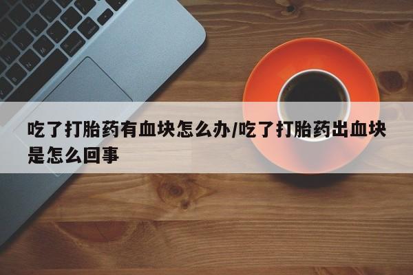 推荐个卖流产药的微信吃了打胎药有血块怎么办/吃了打胎药出血块是怎么回事