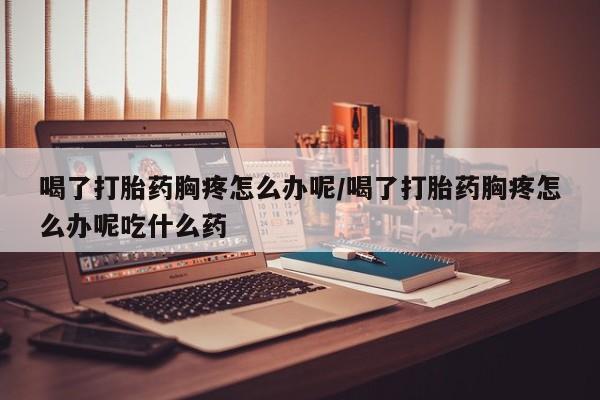 推荐个卖流产药的微信喝了打胎药胸疼怎么办呢/喝了打胎药胸疼怎么办呢吃什么药