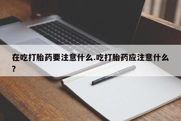 推荐个卖流产药的微信在吃打胎药要注意什么.吃打胎药应注意什么？
