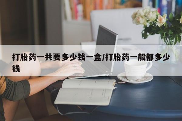 推荐个卖流产药的微信打胎药一共要多少钱一盒/打胎药一般都多少钱