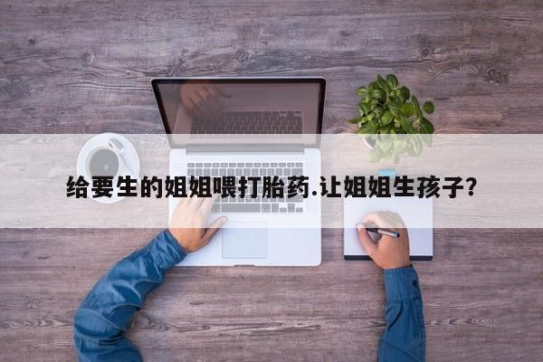 推荐个卖流产药的微信给要生的姐姐喂打胎药.让姐姐生孩子？