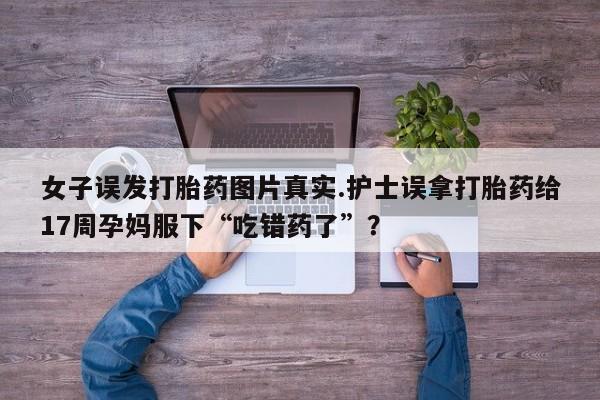 推荐个卖流产药的微信女子误发打胎药图片真实.护士误拿打胎药给17周孕妈服下“吃错药了”?