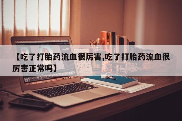 推荐个卖流产药的微信【吃了打胎药流血很厉害,吃了打胎药流血很厉害正常吗】