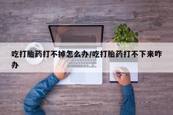 推荐个卖流产药的微信吃打胎药打不掉怎么办/吃打胎药打不下来咋办