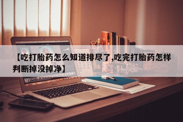 推荐个卖流产药的微信【吃打胎药怎么知道排尽了,吃完打胎药怎样判断掉没掉净】