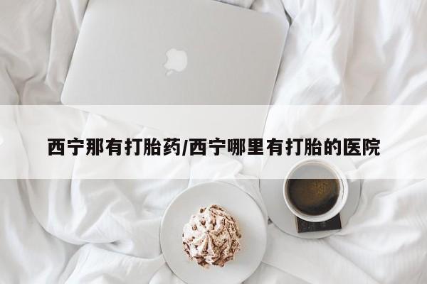 推荐个卖流产药的微信西宁那有打胎药/西宁哪里有打胎的医院