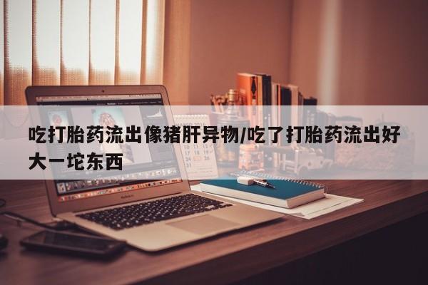 推荐个卖流产药的微信吃打胎药流出像猪肝异物/吃了打胎药流出好大一坨东西