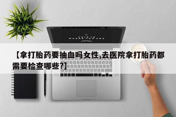 推荐个卖流产药的微信【拿打胎药要抽血吗女性,去医院拿打胎药都需要检查哪些?】