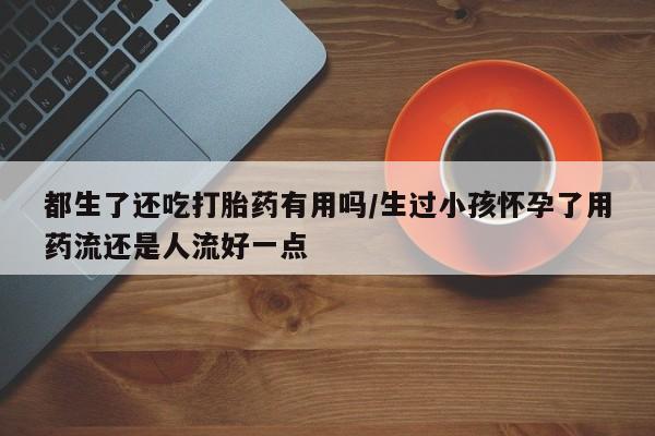 推荐个卖流产药的微信都生了还吃打胎药有用吗/生过小孩怀孕了用药流还是人流好一点