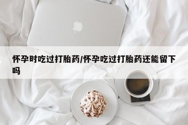 推荐个卖流产药的微信怀孕时吃过打胎药/怀孕吃过打胎药还能留下吗
