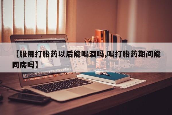 推荐个卖流产药的微信【服用打胎药以后能喝酒吗,喝打胎药期间能同房吗】