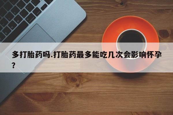 推荐个卖流产药的微信多打胎药吗.打胎药最多能吃几次会影响怀孕？