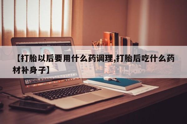 推荐个卖流产药的微信【打胎以后要用什么药调理,打胎后吃什么药材补身子】