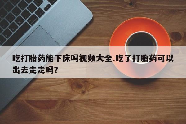 推荐个卖流产药的微信吃打胎药能下床吗视频大全.吃了打胎药可以出去走走吗？