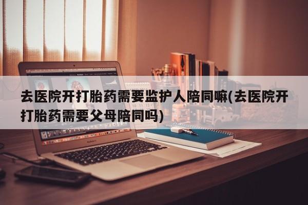 推荐个卖流产药的微信去医院开打胎药需要监护人陪同嘛(去医院开打胎药需要父母陪同吗)