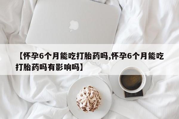 推荐个卖流产药的微信【怀孕6个月能吃打胎药吗,怀孕6个月能吃打胎药吗有影响吗】