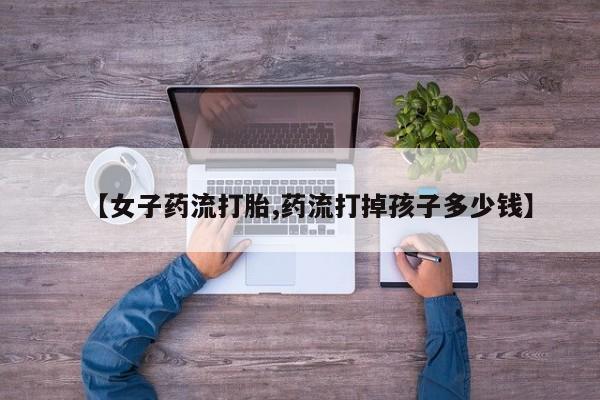 推荐个卖流产药的微信【女子药流打胎,药流打掉孩子多少钱】