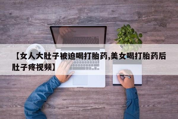 推荐个卖流产药的微信【女人大肚子被迫喝打胎药,美女喝打胎药后肚子疼视频】