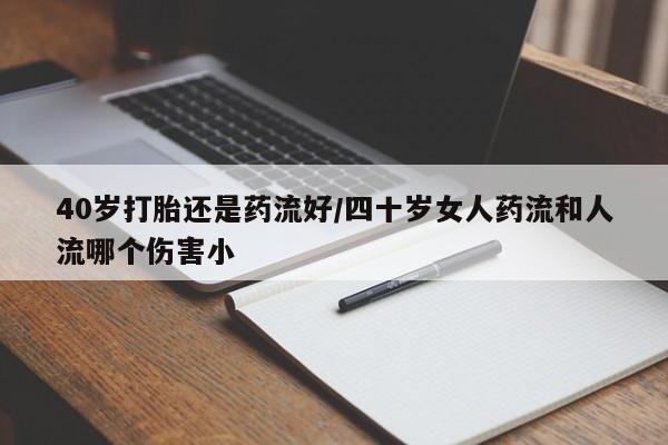推荐个卖流产药的微信40岁打胎还是药流好/四十岁女人药流和人流哪个伤害小