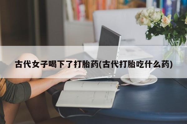 推荐个卖流产药的微信古代女子喝下了打胎药(古代打胎吃什么药)