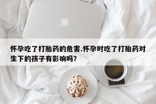 推荐个卖流产药的微信怀孕吃了打胎药的危害.怀孕时吃了打胎药对生下的孩子有影响吗？
