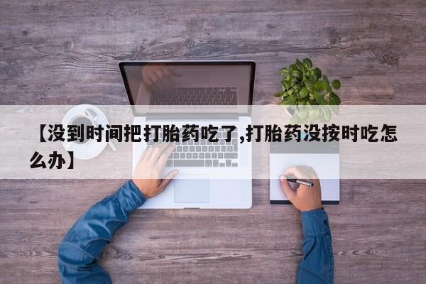 推荐个卖流产药的微信【没到时间把打胎药吃了,打胎药没按时吃怎么办】